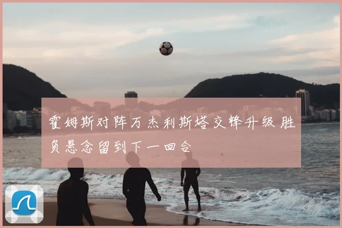 霍姆斯对阵万杰利斯塔交锋升级 胜负悬念留到下一回合