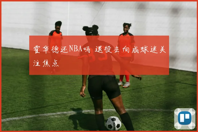 霍华德还NBA吗 退役去向成球迷关注焦点