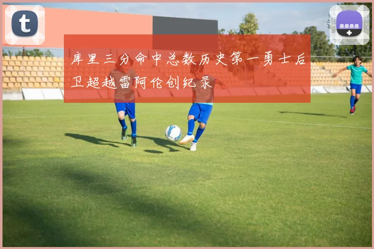 库里三分命中总数历史第一勇士后卫超越雷阿伦创纪录