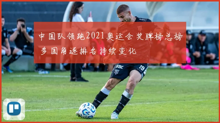 中国队领跑2021奥运会奖牌榜总榜 多国角逐排名持续变化