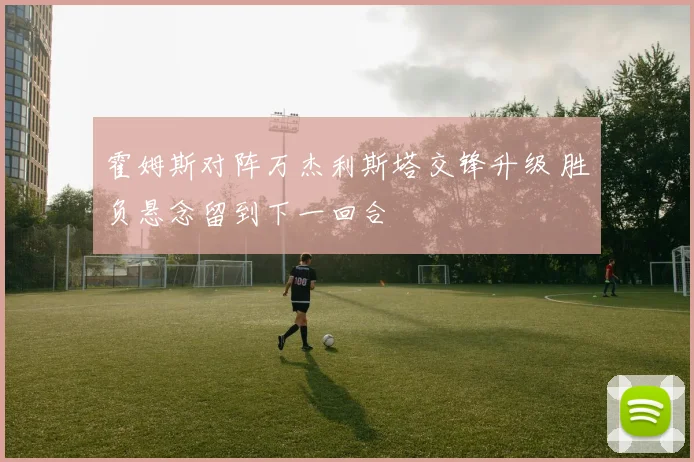 霍姆斯对阵万杰利斯塔交锋升级 胜负悬念留到下一回合