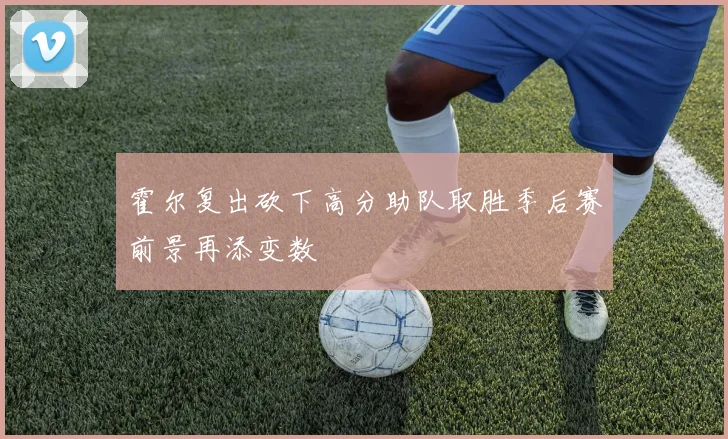 霍尔复出砍下高分助队取胜季后赛前景再添变数