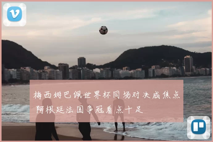 梅西姆巴佩世界杯同场对决成焦点 阿根廷法国争冠看点十足