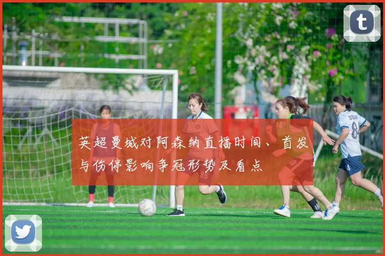 英超曼城对阿森纳直播时间、首发与伤停影响争冠形势及看点