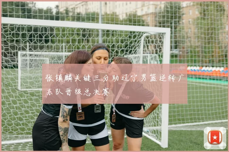 张镇麟关键三分助辽宁男篮逆转广东队晋级总决赛