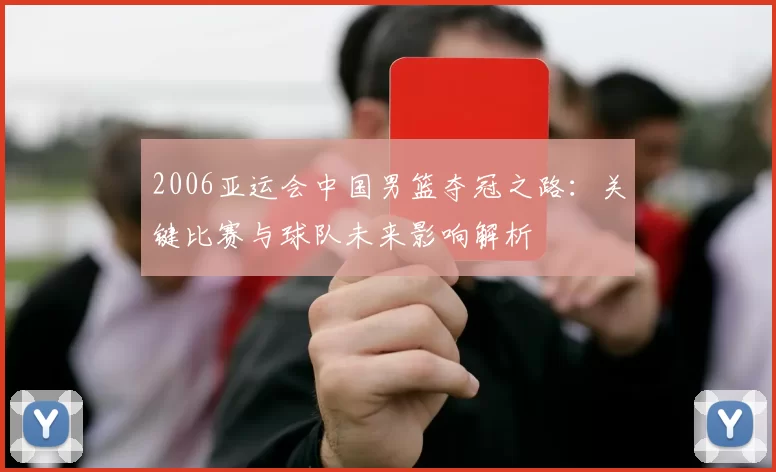 2006亚运会中国男篮夺冠之路:关键比赛与球队未来影响解析