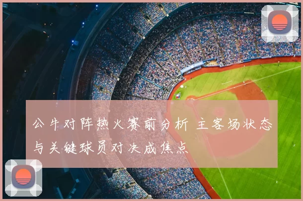 公牛对阵热火赛前分析 主客场状态与关键球员对决成焦点