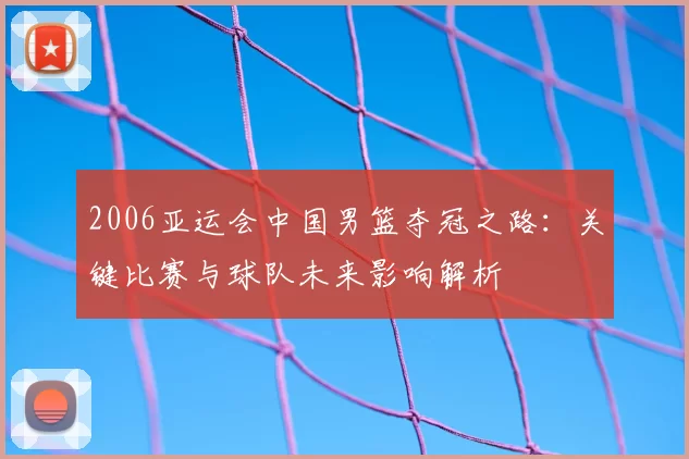 2006亚运会中国男篮夺冠之路:关键比赛与球队未来影响解析