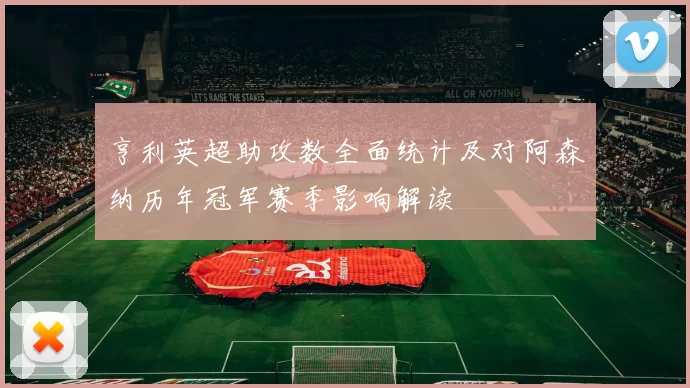 亨利英超助攻数全面统计及对阿森纳历年冠军赛季影响解读