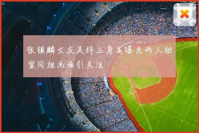 张镇麟女友吴梓玉身高曝光两人甜蜜同框画面引关注