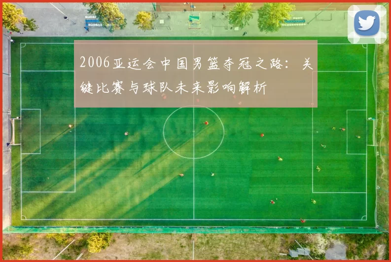 2006亚运会中国男篮夺冠之路：关键比赛与球队未来影响解析