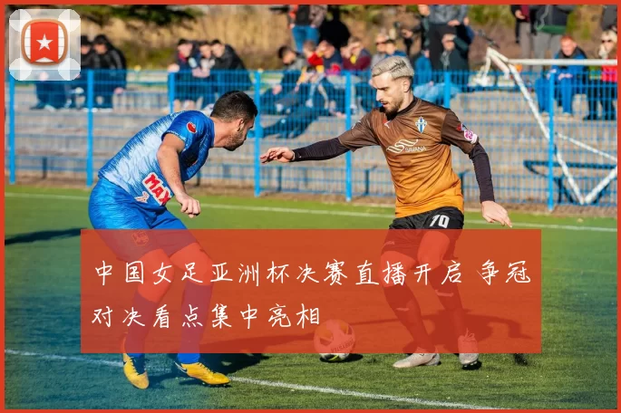 中国女足亚洲杯决赛直播开启 争冠对决看点集中亮相