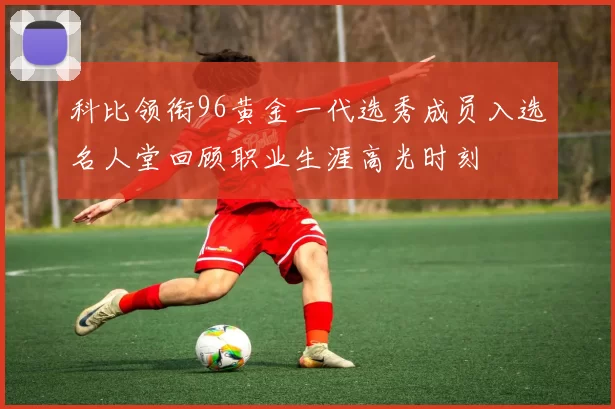科比领衔96黄金一代选秀成员入选名人堂回顾职业生涯高光时刻