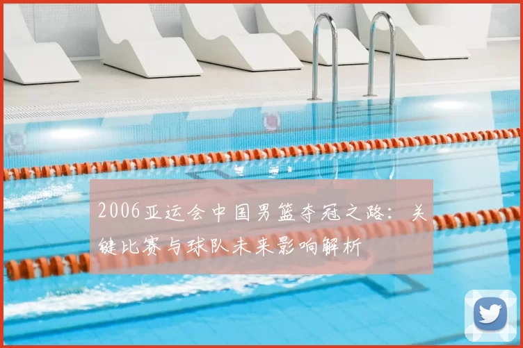 2006亚运会中国男篮夺冠之路：关键比赛与球队未来影响解析