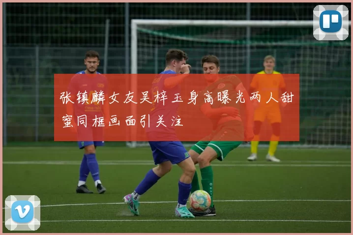 张镇麟女友吴梓玉身高曝光两人甜蜜同框画面引关注