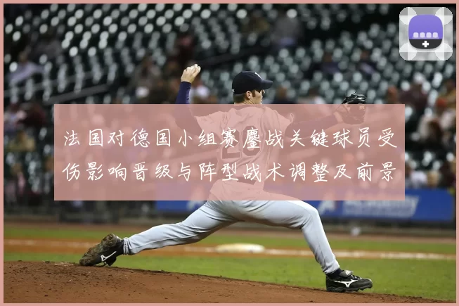 法国对德国小组赛鏖战关键球员受伤影响晋级与阵型战术调整及前景