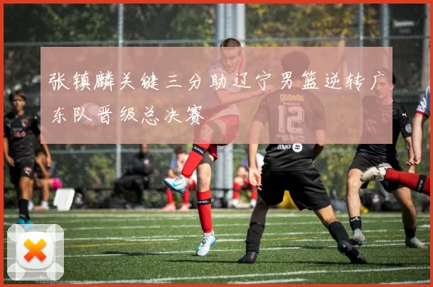 张镇麟关键三分助辽宁男篮逆转广东队晋级总决赛