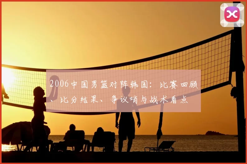 2006中国男篮对阵韩国:比赛回顾、比分结果、争议哨与战术看点