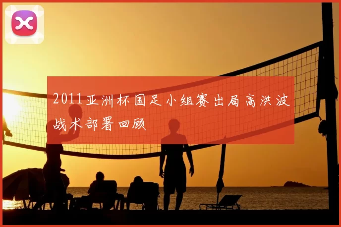2011亚洲杯国足小组赛出局高洪波战术部署回顾