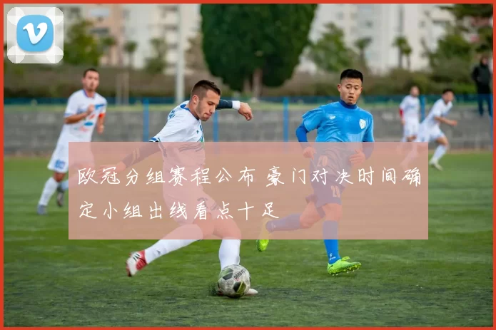 欧冠分组赛程公布 豪门对决时间确定小组出线看点十足