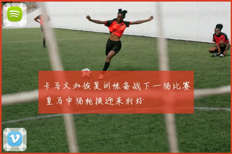 卡马文加恢复训练备战下一场比赛 皇马中场轮换迎来利好