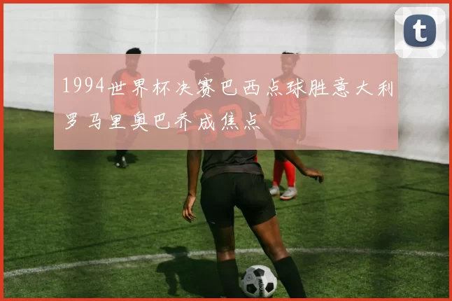 1994世界杯决赛巴西点球胜意大利罗马里奥巴乔成焦点