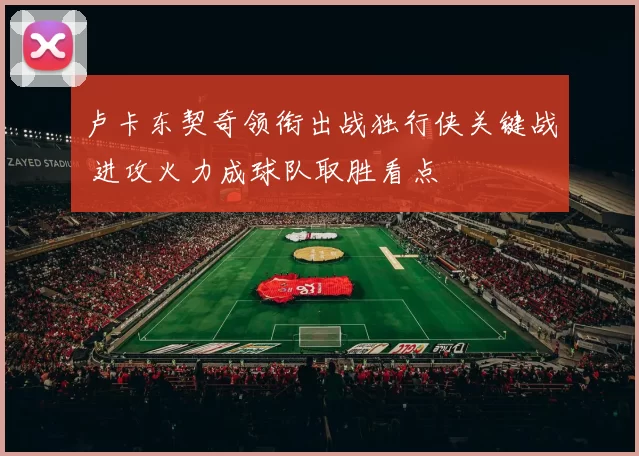 卢卡东契奇领衔出战独行侠关键战 进攻火力成球队取胜看点